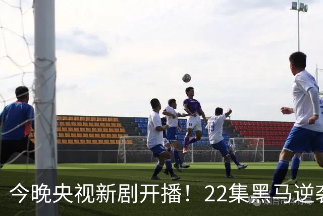 今晚央视新剧开播！22集黑马逆袭，实力阵容让人期待